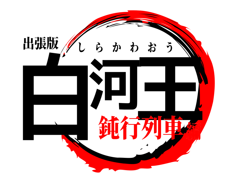 出張版 白河 王 しらかわおう 鈍行列車編