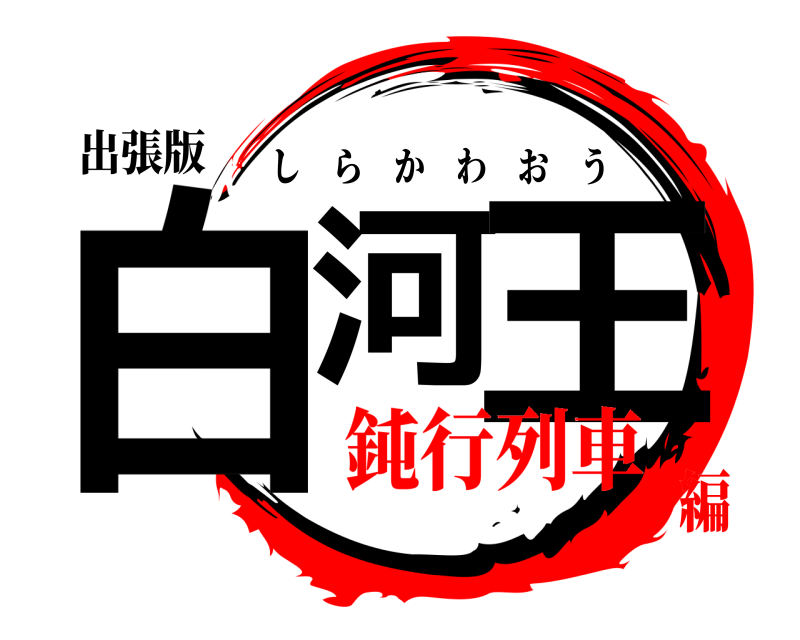 出張版 白河 王 しらかわおう 鈍行列車編