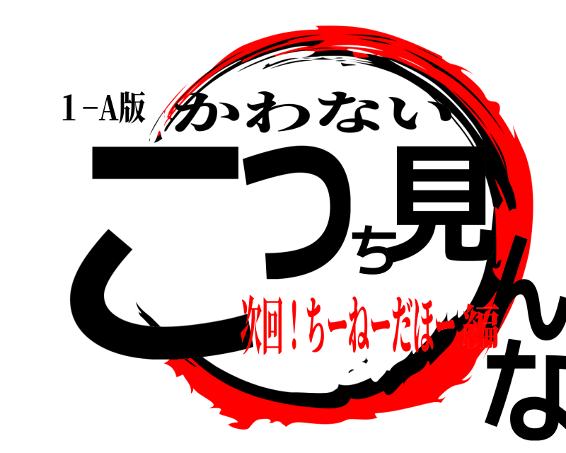 １−A版 こっち見んな かわない 次回！ちーねーだほー編