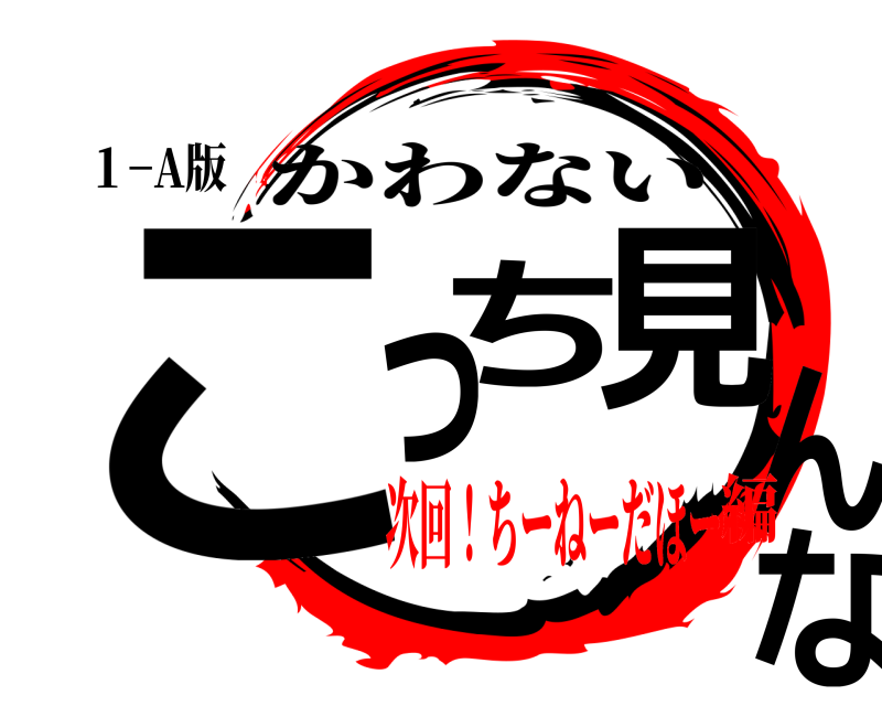 １−A版 こっち見んな かわない 次回！ちーねーだほー編